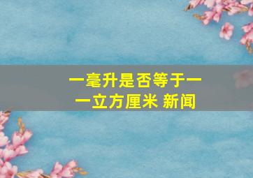 一毫升是否等于一一立方厘米 新闻